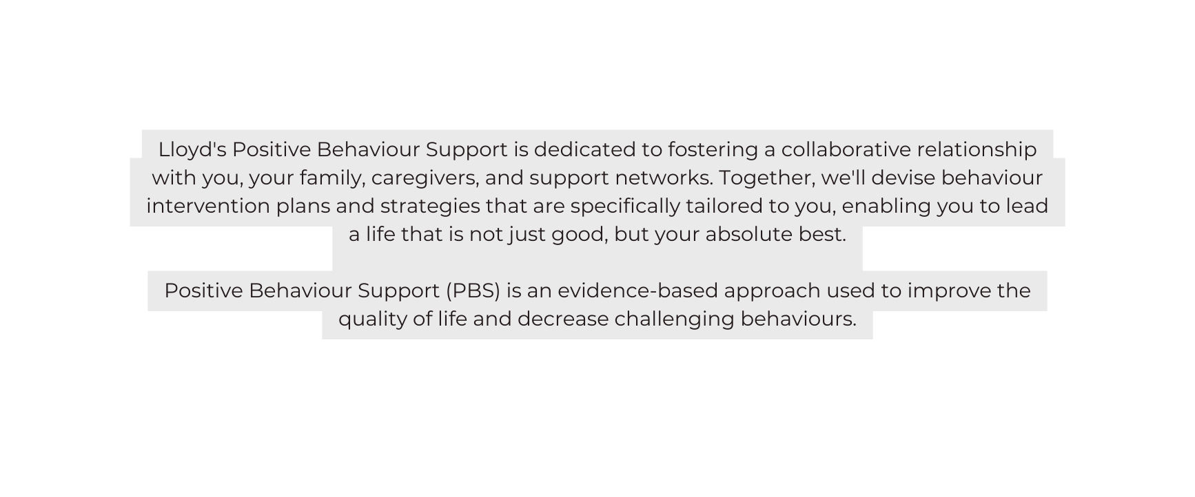 Lloyd s Positive Behaviour Support is dedicated to fostering a collaborative relationship with you your family caregivers and support networks Together we ll devise behaviour intervention plans and strategies that are specifically tailored to you enabling you to lead a life that is not just good but your absolute best Positive Behaviour Support PBS is an evidence based approach used to improve the quality of life and decrease challenging behaviours